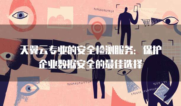 天翼云专业的安全检测服务:保护企业数据安全的最佳选择