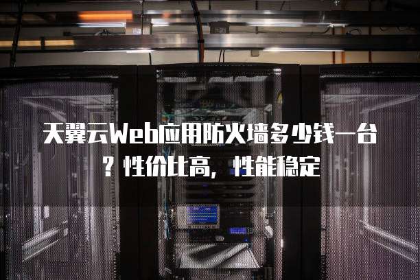 天翼云Web应用防火墙多少钱一台？性价比高，性能稳定