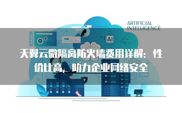 天翼云微隔离防火墙费用详解:性价比高,助力企业网络安全