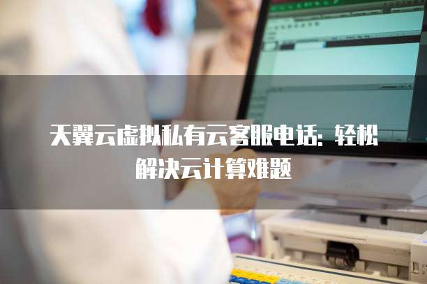 天翼云虚拟私有云客服电话: 轻松解决云计算难题