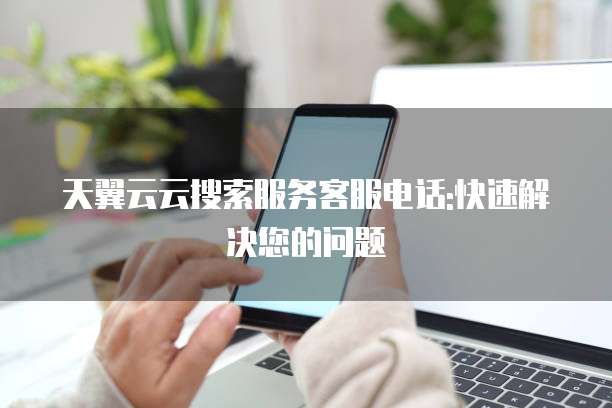 天翼云云搜索服务客服电话:快速解决您的问题