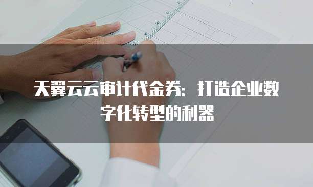 天翼云云审计代金券:打造企业数字化转型的利器