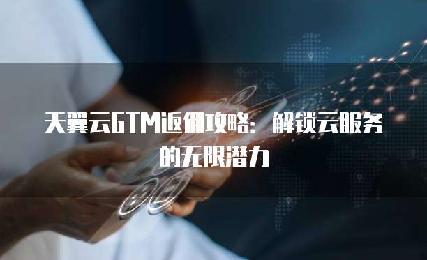 天翼云GTM返佣攻略:解锁云服务的无限潜力