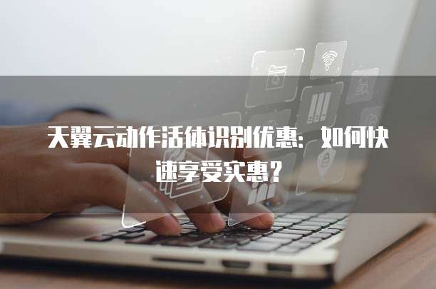 天翼云动作活体识别优惠:如何快速享受实惠?