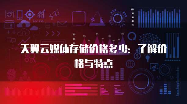 天翼云媒体存储价格多少:了解价格与特点