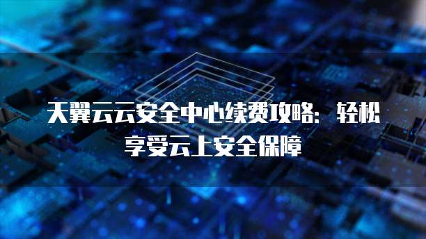 天翼云云安全中心续费攻略:轻松享受云上安全保障