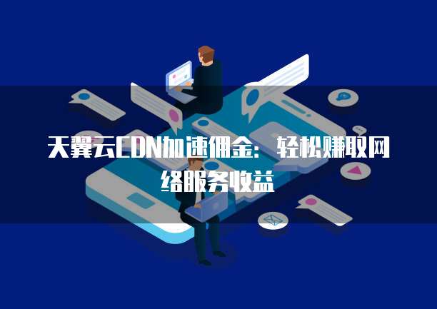 天翼云CDN加速佣金:轻松赚取网络服务收益