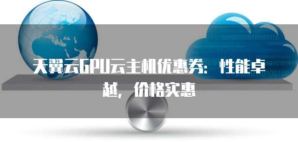 天翼云GPU云主机优惠券:性能卓越,价格实惠