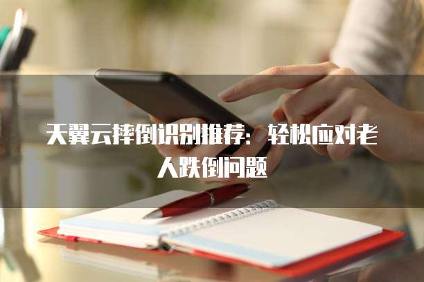 天翼云摔倒识别推荐:轻松应对老人跌倒问题