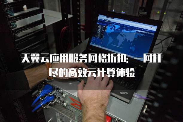 天翼云应用服务网格折扣: 一网打尽的高效云计算体验