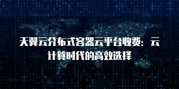 天翼云分布式容器云平台收费:云计算时代的高效选择