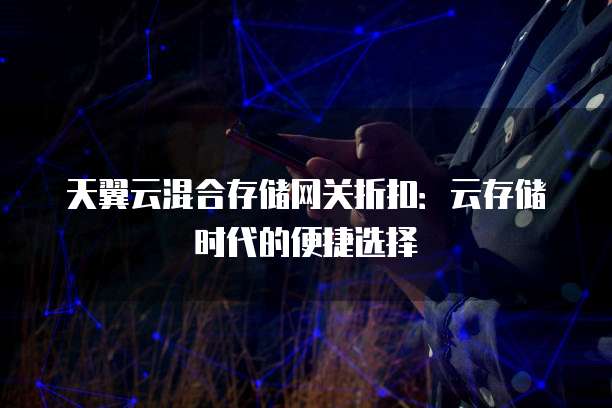 天翼云混合存储网关折扣:云存储时代的便捷选择