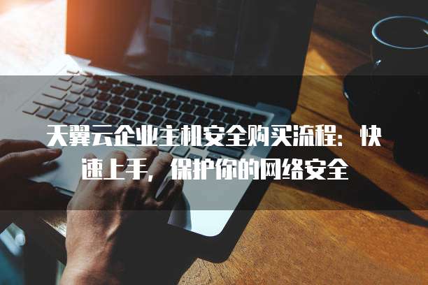 天翼云企业主机安全购买流程:快速上手,保护你的网络安全