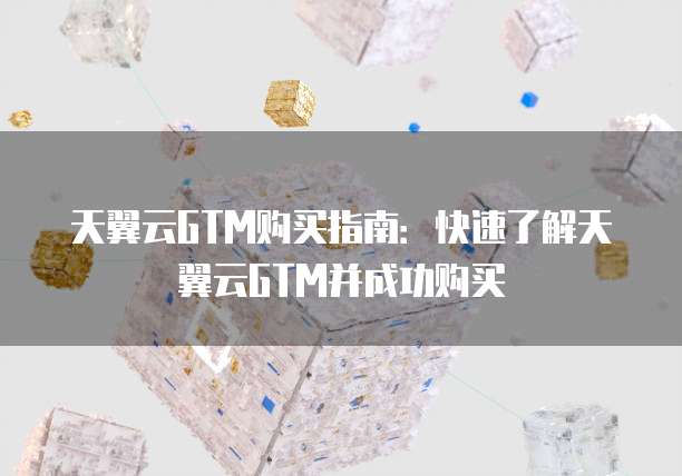 天翼云GTM购买指南：快速了解天翼云GTM并成功购买