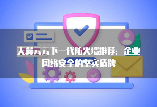 天翼云云下一代防火墙推荐:企业网络安全的坚实盾牌