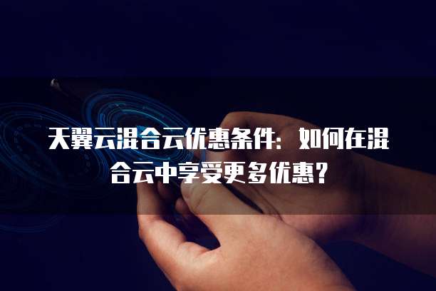 天翼云混合云优惠条件:如何在混合云中享受更多优惠?