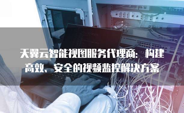 天翼云智能视图服务代理商：构建高效、安全的视频监控解决方案