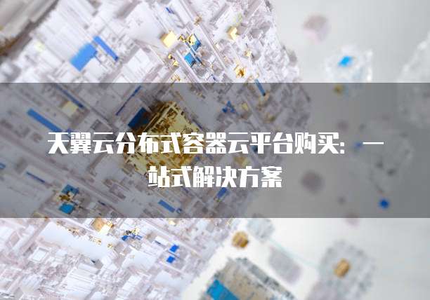 天翼云分布式容器云平台购买：一站式解决方案