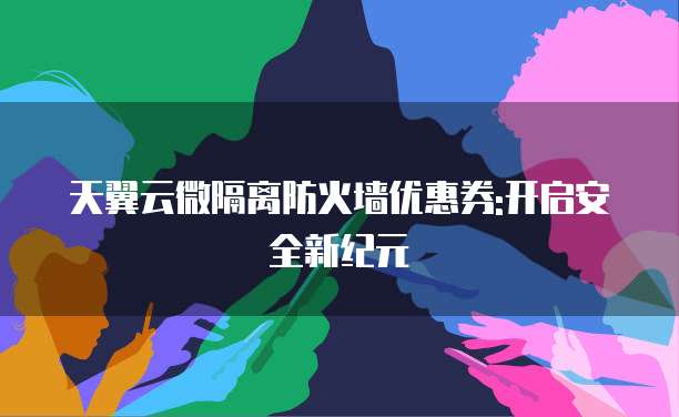 天翼云微隔离防火墙优惠券:开启安全新纪元