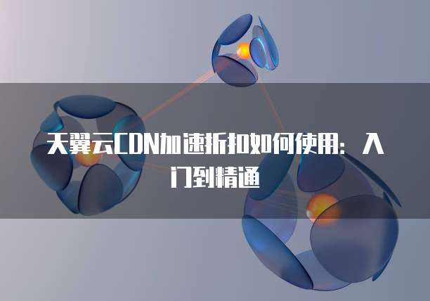 天翼云CDN加速折扣如何使用：入门到精通