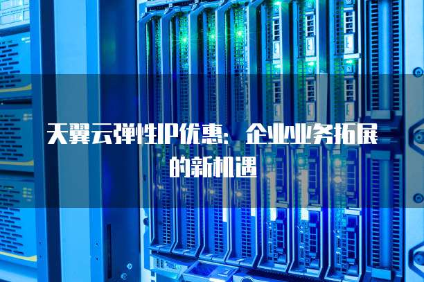 天翼云弹性IP优惠:企业业务拓展的新机遇