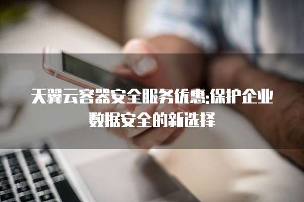 天翼云容器安全服务优惠:保护企业数据安全的新选择