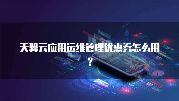 天翼云应用运维管理优惠券怎么用？