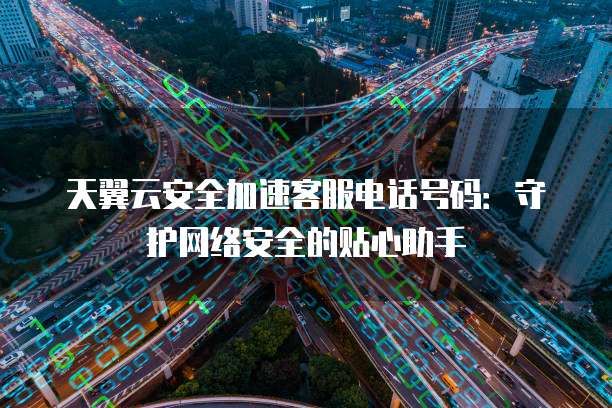 天翼云安全加速客服电话号码:守护网络安全的贴心助手