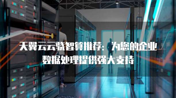 天翼云云骁智算推荐:为您的企业数据处理提供强大支持
