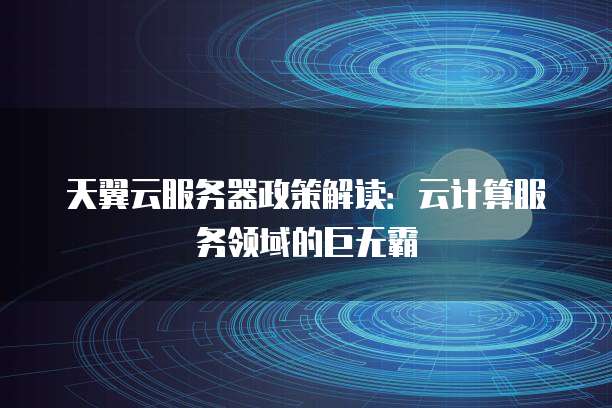 天翼云服务器政策解读：云计算服务领域的巨无霸