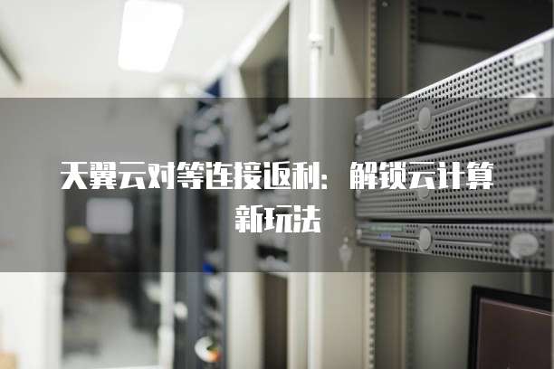 天翼云对等连接返利：解锁云计算新玩法