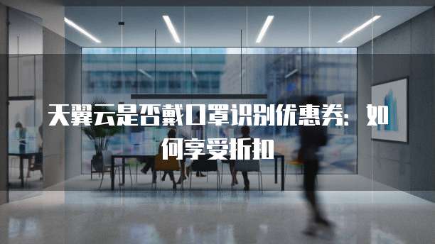 天翼云是否戴口罩识别优惠券：如何享受折扣