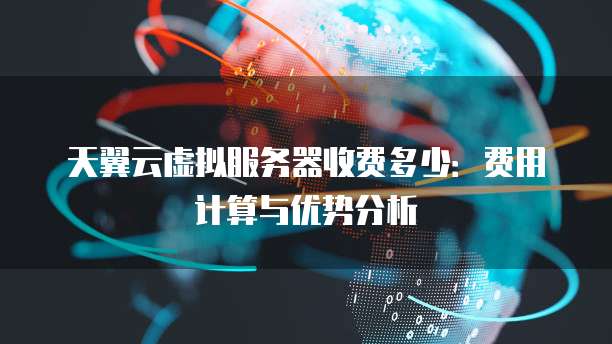 天翼云虚拟服务器收费多少:费用计算与优势分析