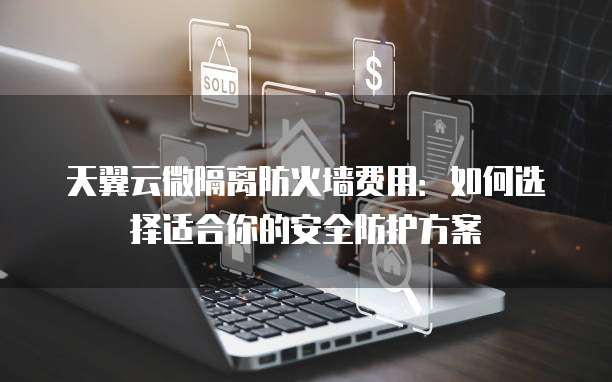 天翼云微隔离防火墙费用:如何选择适合你的安全防护方案
