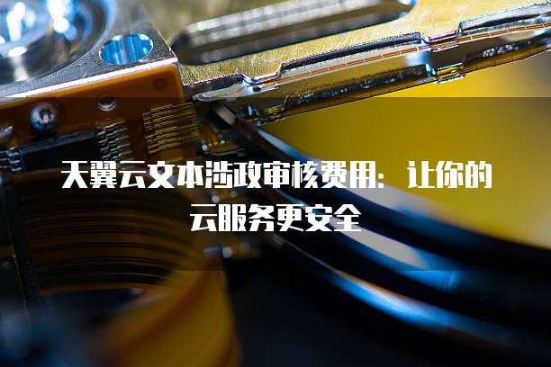 天翼云文本涉政审核费用:让你的云服务更安全