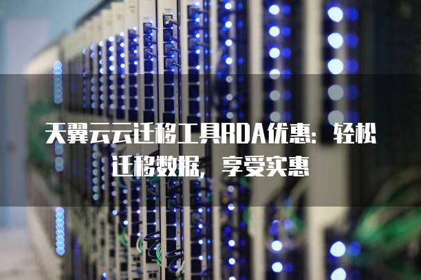 天翼云云迁移工具RDA优惠:轻松迁移数据,享受实惠