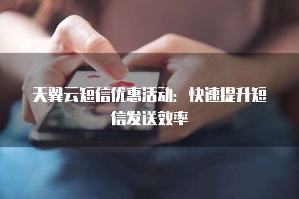 天翼云短信优惠活动:快速提升短信发送效率