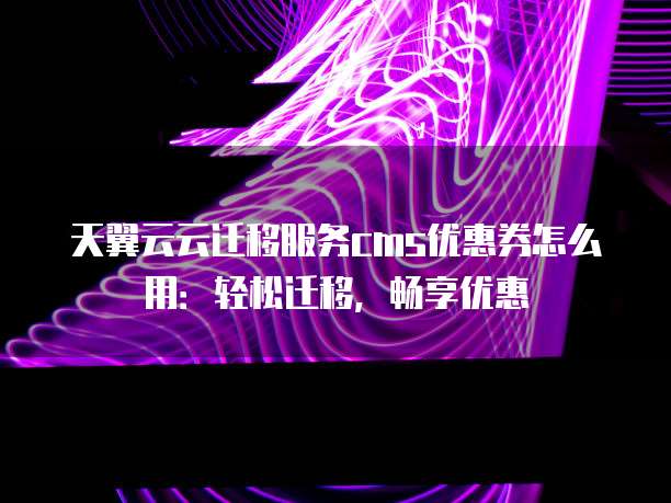 天翼云云迁移服务cms优惠券怎么用：轻松迁移，畅享优惠