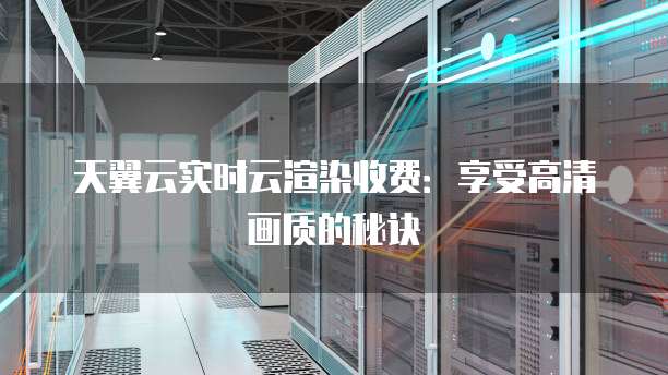 天翼云实时云渲染收费:享受高清画质的秘诀