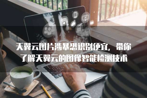 天翼云图片涉暴恐识别便宜,带你了解天翼云的图像智能检测技术