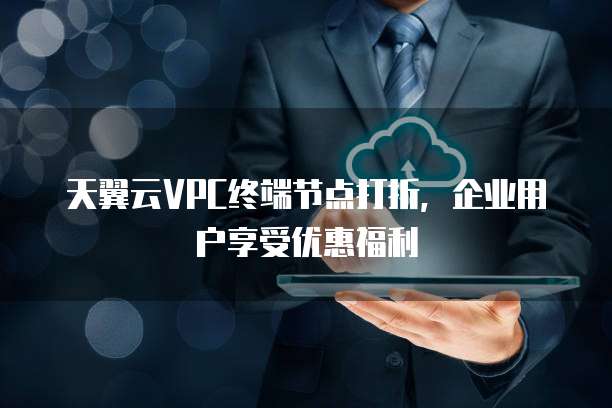 天翼云VPC终端节点打折,企业用户享受优惠福利