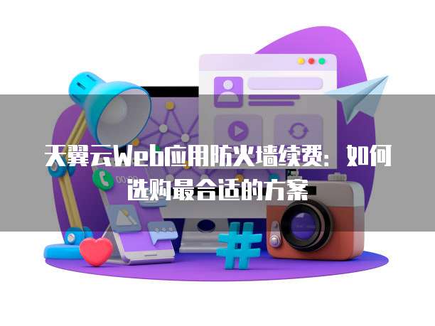 天翼云Web应用防火墙续费:如何选购最合适的方案