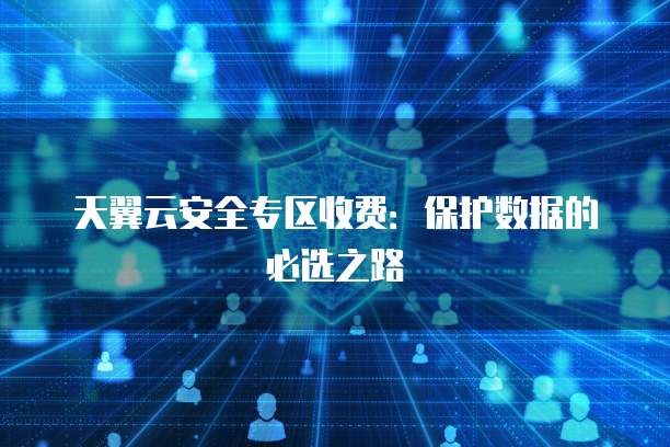 天翼云安全专区收费:保护数据的必选之路