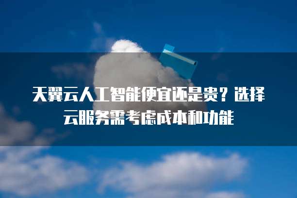 天翼云人工智能便宜还是贵?选择云服务需考虑成本和功能