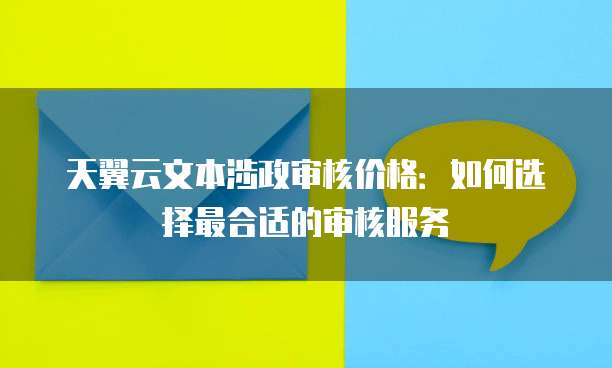 天翼云文本涉政审核价格:如何选择最合适的审核服务