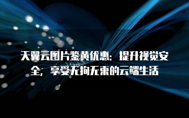 天翼云图片鉴黄优惠:提升视觉安全,享受无拘无束的云端生活