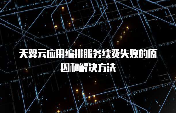 天翼云应用编排服务续费失败的原因和解决方法