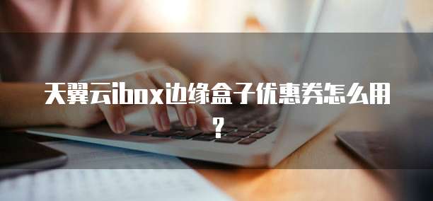 天翼云ibox边缘盒子优惠券怎么用?