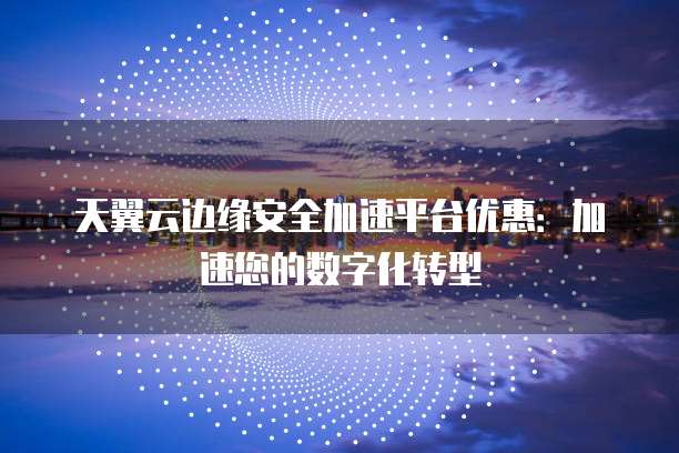 天翼云边缘安全加速平台优惠:加速您的数字化转型
