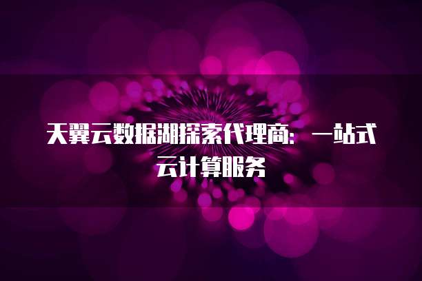 天翼云数据湖探索代理商：一站式云计算服务